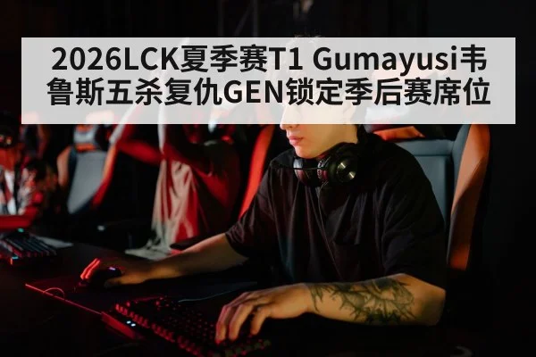 2026LCK夏季赛T1 Gumayusi韦鲁斯五杀复仇GEN锁定季后赛席位