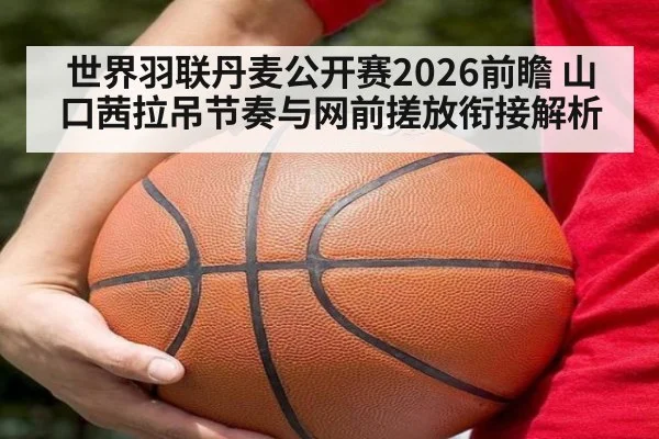 世界羽联丹麦公开赛2026前瞻 山口茜拉吊节奏与网前搓放衔接解析
