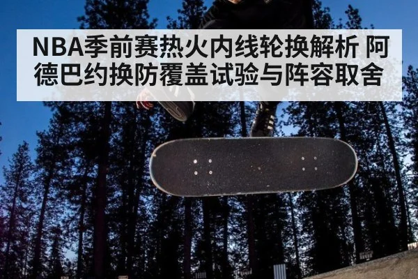 NBA季前赛热火内线轮换解析 阿德巴约换防覆盖试验与阵容取舍