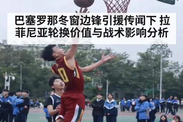 巴塞罗那冬窗边锋引援传闻下 拉菲尼亚轮换价值与战术影响分析